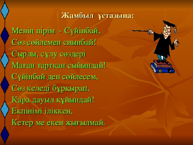 Жамбыл ұстазына: Менің пірім - Сүйінбай, Сөз сөйлемен сиынбай! Сырлы, сұлу сөздері Маған тартқан сыйындай! Сүйінбай деп сөйлесем, Сөз келеді бұрқырап, Қара дауыл құйындай! Екпінімі іліккен, Кетер ме екен жығылмай. 