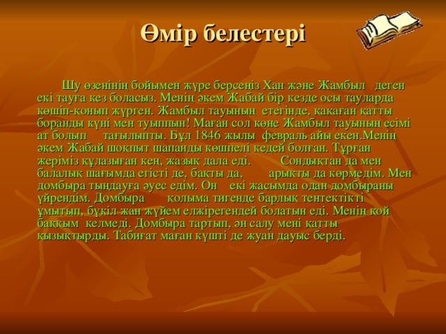 Өмір белестері  Шу өзенінің бойымен жүре берсеңіз Хан және Жамбыл деген екі тауға кез боласыз. Менің әкем Жабай бір кезде осы тауларда көшіп-қонып жүрген. Жамбыл тауының етегінде, қақаған қатты боранды күні мен туыппын! Маған сол көне Жамбыл тауының есімі ат болып тағылыпты. Бұл 1846 жылы февраль айы екен.Менің әкем Жабай шоқпыт шапанды көшпелі кедей болған. Тұрған жеріміз құлазыған кең, жазық дала еді. Сондықтан да мен балалық шағымда егісті де, бақты да, арықты да көрмедім. Мен домбыра тыңдауға әуес едім. Он екі жасымда одан домбыраны үйрендім. Домбыра қолыма тигенде барлық тентектікті ұмытып, бүкіл жан жүйем елжірегендей болатын еді. Менің қой баққым келмеді. Домбыра тартып, ән салу мені қатты қызықтырды. Табиғат маған күшті де жуан дауыс берді. 