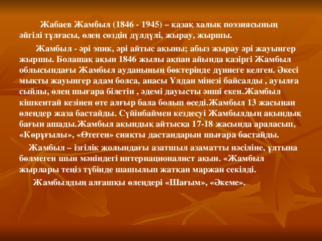  Жабаев Жамбыл (1846 - 1945) – қазақ халық поэзиясының әйгілі тұлғасы, өлең сөздің дүлдүлі, жырау, жыршы.  Жамбыл - әрі эпик, әрі айтыс ақыны; абыз жырау әрі жауынгер жыршы. Болашақ ақын 1846 жылы ақпан айында қазіргі Жамбыл облысындағы Жамбыл ауданының бөктерінде дүниеге келген. Әкесі мықты жауынгер адам болса, анасы Ұлдан мінезі байсалды , ауылға сыйлы, өлең шығара білетін , әдемі дауысты әнші екен.Жамбыл кішкентай кезінен өте алғыр бала болып өседі.Жамбыл 13 жасынан өлеңдер жаза бастайды. Сүйінбаймен кездесуі Жамбылдың ақындық бағын ашады.Жамбыл ақындық айтысқа 17-18 жасында араласып, «Көрұғылы», «Өтеген» сияқты дастандарын шығара бастайды.  Жамбыл – ізгілік жолындағы азатшыл азаматты нәсіліне, ұлтына бөлмеген шын мәніндегі интернационалист ақын. «Жамбыл жырлары теңіз түбінде шашылып жатқан маржан секілді.  Жамбылдың алғашқы өлеңдері «Шағым», «Әкеме».  