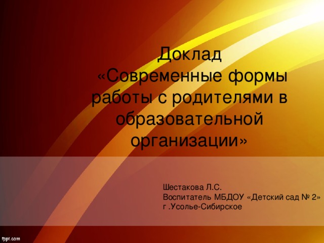   Доклад  «Современные формы работы с родителями в образовательной организации» Шестакова Л.С. Воспитатель МБДОУ «Детский сад № 2» г .Усолье-Сибирское 