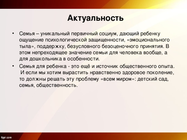 Актуальность Семья – уникальный первичный социум, дающий ребенку ощущение психологической защищенности, «эмоционального тыла», поддержку, безусловного безоценочного принятия. В этом непреходящее значение семьи для человека вообще, а для дошкольника в особенности. Семья для ребенка - это ещё и источник общественного опыта. И если мы хотим вырастить нравственно здоровое поколение, то должны решать эту проблему «всем миром»: детский сад, семья, общественность. 