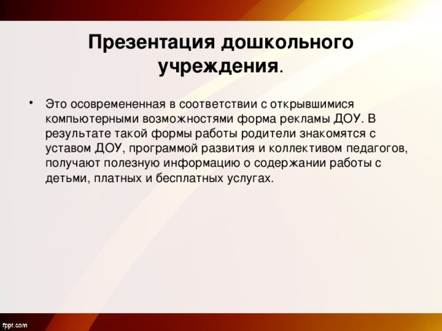  Презентация дошкольного учреждения . Это осовремененная в соответствии с открывшимися компьютерными возможностями форма рекламы ДОУ. В результате такой формы работы родители знакомятся с уставом ДОУ, программой развития и коллективом педагогов, получают полезную информацию о содержании работы с детьми, платных и бесплатных услугах.  