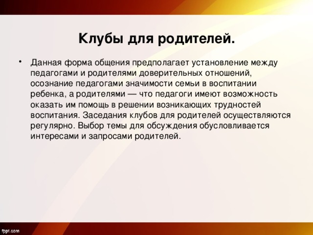    Клубы для родителей. Данная форма общения предполагает установление между педагогами и родителями доверительных отношений, осознание педагогами значимости семьи в воспитании ребенка, а родителями — что педагоги имеют возможность оказать им помощь в решении возникающих трудностей воспитания. Заседания клубов для родителей осуществляются регулярно. Выбор темы для обсуждения обусловливается интересами и запросами родителей.  