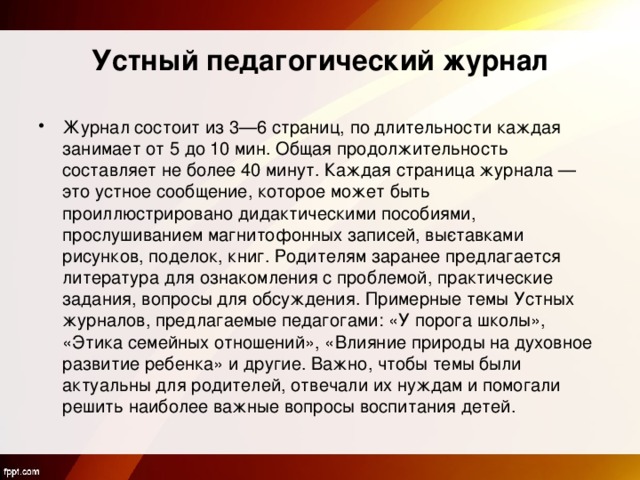 Устный педагогический журнал Журнал состоит из 3—6 страниц, по длительности каждая занимает от 5 до 10 мин. Общая продолжительность составляет не более 40 минут. Каждая страница журнала — это устное сообщение, которое может быть проиллюстрировано дидактическими пособиями, прослушиванием магнитофонных записей, вы­ставками рисунков, поделок, книг. Родителям заранее предлагается литература для ознакомления с проблемой, практические задания, вопросы для обсуждения. Примерные темы Устных журналов, предлагаемые педагогами: «У порога школы», «Этика семейных отношений», «Влияние природы на духовное развитие ребенка» и другие. Важно, чтобы темы были актуальны для родителей, отвечали их нуждам и помогали решить наиболее важные вопросы воспитания детей.  