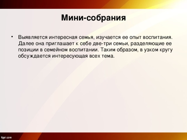 Мини-собрания Выявляется интересная семья, изучается ее опыт воспитания. Далее она приглашает к себе две-три семьи, разделяющие ее позиции в семейном воспитании. Таким образом, в узком кругу обсуждается интересующая всех тема.  