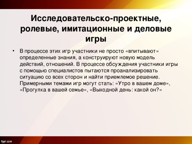   Исследовательско-проектные, ролевые, имитационные и деловые игры В процессе этих игр участники не просто «впитывают» определенные знания, а конструируют новую модель действий, отношений. В процессе обсуждения участники игры с помощью специалистов пытаются проанализировать ситуацию со всех сторон и найти приемлемое решение. Примерными темами игр могут стать: «Утро в вашем доме», «Прогулка в вашей семье», «Выходной день: какой он?» 