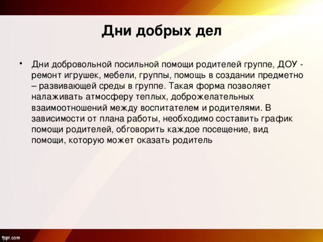 Дни добрых дел Дни добровольной посильной помощи родителей группе, ДОУ - ремонт игрушек, мебели, группы, помощь в создании предметно – развивающей среды в группе. Такая форма позволяет налаживать атмосферу теплых, доброжелательных взаимоотношений между воспитателем и родителями. В зависимости от плана работы, необходимо составить график помощи родителей, обговорить каждое посещение, вид помощи, которую может оказать родитель 