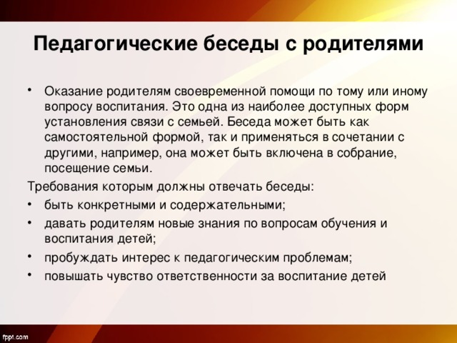 Педагогические беседы с родителями Оказание родителям своевременной помощи по тому или иному вопросу воспитания. Это одна из наиболее доступных форм установления связи с семьей. Беседа может быть как самостоятельной формой, так и применяться в сочетании с другими, например, она может быть включена в собрание, посещение семьи. Требования которым должны отвечать беседы: быть конкретными и содержательными; давать родителям новые знания по вопросам обучения и воспитания детей; пробуждать интерес к педагогическим проблемам; повышать чувство ответственности за воспитание детей 