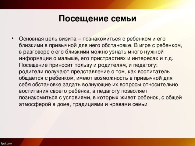 Посещение семьи Основная цель визита – познакомиться с ребенком и его близкими в привычной для него обстановке. В игре с ребенком, в разговоре с его близкими можно узнать много нужной информации о малыше, его пристрастиях и интересах и т.д. Посещение приносит пользу и родителям, и педагогу: родители получают представление о том, как воспитатель общается с ребенком, имеют возможность в привычной для себя обстановке задать волнующие их вопросы относительно воспитания своего ребёнка, а педагогу позволяет познакомиться с условиями, в которых живет ребенок, с общей атмосферой в доме, традициями и нравами семьи 