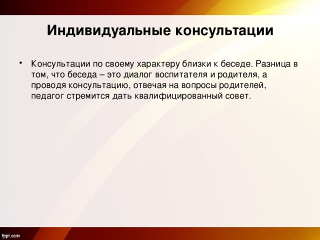 Индивидуальные консультации Консультации по своему характеру близки к беседе. Разница в том, что беседа – это диалог воспитателя и родителя, а проводя консультацию, отвечая на вопросы родителей, педагог стремится дать квалифицированный совет.  