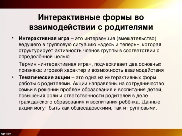  Интерактивные формы во взаимодействии с родителями Интерактивная игра – это интервенция (вмешательство) ведущего в групповую ситуацию «здесь и теперь», которая структурирует активность членов группы в соответствии с определённой целью  Термин «интерактивная игра», подчеркивает два основных признака: игровой характер и возможность взаимодействия Тематические акции – это одна из интерактивных форм работы с родителями. Акции направлены на сотрудничество семьи в решении проблем образования и воспитания детей, повышения роли и ответственности родителей в деле гражданского образования и воспитания ребёнка. Данные акции могут быть как общесадовскими, так и групповыми. 
