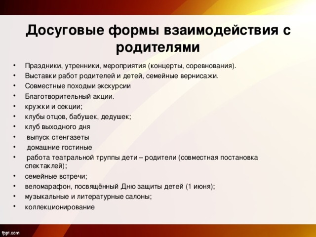  Досуговые формы взаимодействия с родителями Праздники, утренники, мероприятия (концерты, соревнования). Выставки работ родителей и детей, семейные вернисажи. Совместные походыи экскурсии Благотворительный акции. кружки и секции; клубы отцов, бабушек, дедушек; клуб выходного дня  выпуск стенгазеты  домашние гостиные  работа театральной труппы дети – родители (совместная постановка спектаклей); семейные встречи; веломарафон, посвящённый Дню защиты детей (1 июня); музыкальные и литературные салоны; коллекционирование  