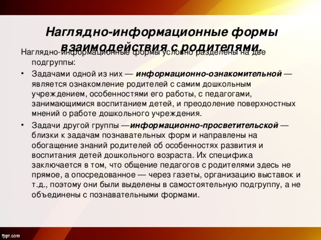   Наглядно-информационные формы взаимодействия с родителями.   Наглядно-информационные формы условно разделены на две подгруппы: Задачами одной из них —  информационно-ознакомительной  — является ознакомление родителей с самим дошкольным учреждением, особенностями его работы, с педагогами, занимающимися воспитанием детей, и преодоление поверхностных мнений о работе дошкольного учреждения. Задачи другой группы — информационно-просветительской  — близки к задачам познавательных форм и направлены на обогащение знаний родителей об особенностях развития и воспитания детей дошкольного возраста. Их специфика заключается в том, что общение педагогов с родителями здесь не прямое, а опосредованное — через газеты, организацию выставок и т.д., поэтому они были выде­лены в самостоятельную подгруппу, а не объединены с познавательными формами. 