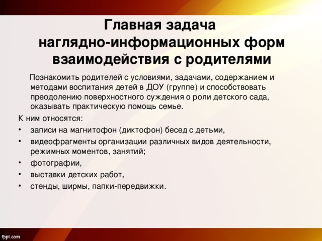  Главная задача   наглядно-информационных форм взаимодействия с родителями  Познакомить родителей с условиями, задачами, содержанием и методами воспитания детей в ДОУ (группе) и способствовать преодолению поверхностного суждения о роли детского сада, оказывать практическую помощь семье. К ним относятся: записи на магнитофон (диктофон) бесед с детьми, видеофрагменты организации различных видов деятельности, режимных моментов, занятий; фотографии, выставки детских работ, стенды, ширмы, папки-передвижки.  