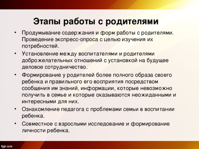  Этапы работы с родителями   Продумывание содержания и форм работы с родителями. Проведение экспресс-опроса с целью изучения их потребностей. Установление между воспитателями и родителями доброжелательных отношений с установкой на будущее деловое сотрудничество. Формирование у родителей более полного образа своего ребенка и правильного его восприятия посредством сообщения им знаний, информации, которые невозможно получить в семье и которые оказываются неожиданными и интересными для них. Ознакомление педагога с проблемами семьи в воспитании ребенка. Совместное с взрослыми исследование и формирование личности ребенка. 