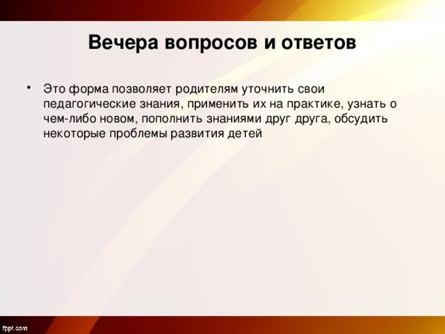 Вечера вопросов и ответов Это форма позволяет родителям уточнить свои педагогические знания, применить их на практике, узнать о чем-либо новом, пополнить знаниями друг друга, обсудить некоторые проблемы развития детей 
