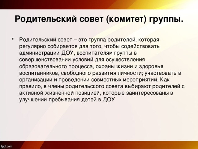 Родительский совет (комитет) группы. Родительский совет – это группа родителей, которая регулярно собирается для того, чтобы содействовать администрации ДОУ, воспитателям группы в совершенствовании условий для осуществления образовательного процесса, охраны жизни и здоровья воспитанников, свободного развития личности; участвовать в организации и проведении совместных мероприятий. Как правило, в члены родительского совета выбирают родителей с активной жизненной позицией, которые заинтересованы в улучшении пребывания детей в ДОУ 