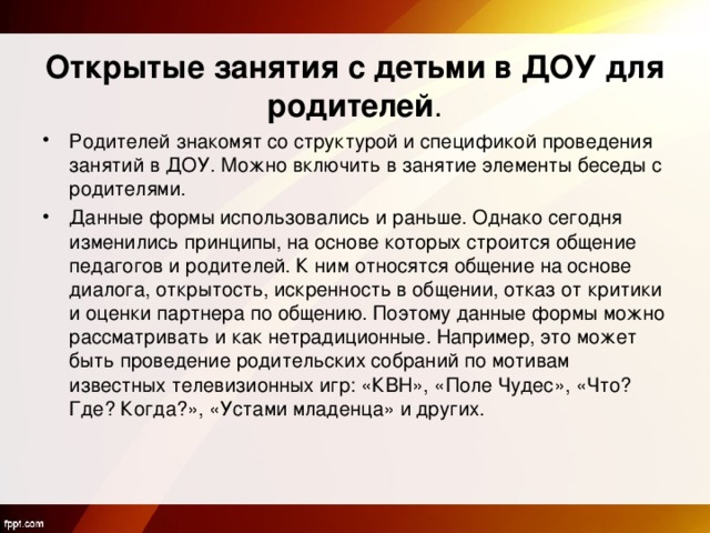    Открытые занятия с детьми в ДОУ для родителей . Родителей знакомят со структурой и спецификой проведения занятий в ДОУ. Можно включить в занятие элементы беседы с родителями. Данные формы использовались и раньше. Однако сегодня изменились принципы, на основе которых строится общение педагогов и родителей. К ним относятся общение на основе диалога, открытость, искренность в общении, отказ от критики и оценки партнера по общению. Поэтому данные формы можно рассматривать и как нетрадиционные. Например, это может быть проведение родительских собраний по мотивам известных телевизионных игр: «КВН», «Поле Чудес», «Что? Где? Когда?», «Устами младенца» и других.  