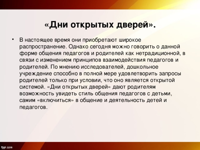    «Дни открытых дверей». В настоящее время они приобретают широкое распространение. Однако сегодня можно говорить о данной форме общения педагогов и родителей как нетрадиционной, в связи с изменением принципов взаимодействия педагогов и родителей. По мнению исследователей, дошкольное учреждение способно в полной мере удовлетворить запросы родителей только при условии, что оно является открытой системой. «Дни открытых дверей» дают родителям возможность увидеть стиль общения педагогов с детьми, самим «включиться» в общение и деятельность детей и педагогов. 