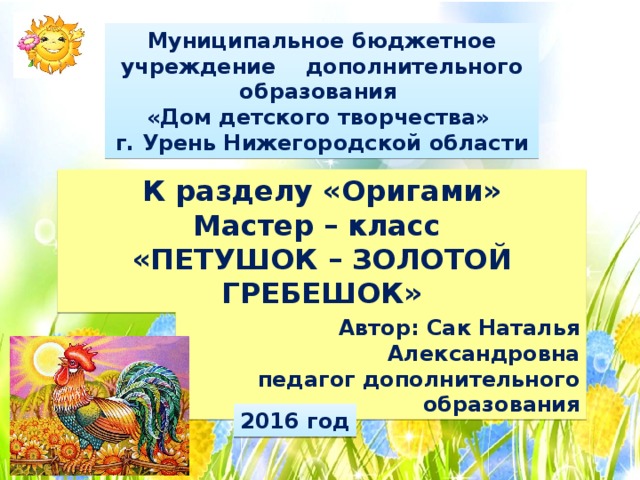 Муниципальное бюджетное учреждение дополнительного образования «Дом детского творчества» г. Урень Нижегородской области К разделу «Оригами» Мастер – класс «ПЕТУШОК – ЗОЛОТОЙ ГРЕБЕШОК» Автор: Сак Наталья Александровна педагог дополнительного образования 2016 год 