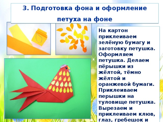 3. Подготовка фона и оформление петуха на фоне На картон приклеиваем зелёную бумагу и заготовку петушка. Оформляем петушка. Делаем пёрышки из жёлтой, тёмно жёлтой и оранжевой бумаги. Приклеиваем перышки на туловище петушка. Вырезаем и приклеиваем клюв, глаз, гребешок и бородку. Обводим глаз чёрным фломастером и рисуем зрачок. 