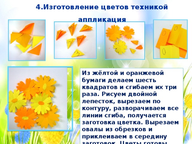 4.Изготовление цветов техникой аппликация Из жёлтой и оранжевой бумаги делаем шесть квадратов и сгибаем их три раза. Рисуем двойной лепесток, вырезаем по контуру, разворачиваем все линии сгиба, получается заготовка цветка. Вырезаем овалы из обрезков и приклеиваем в середину заготовок. Цветы готовы. 
