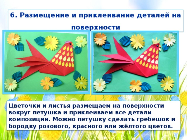 6. Размещение и приклеивание деталей на поверхности Цветочки и листья размещаем на поверхности вокруг петушка и приклеиваем все детали композиции. Можно петушку сделать гребешок и бородку розового, красного или жёлтого цветов. 