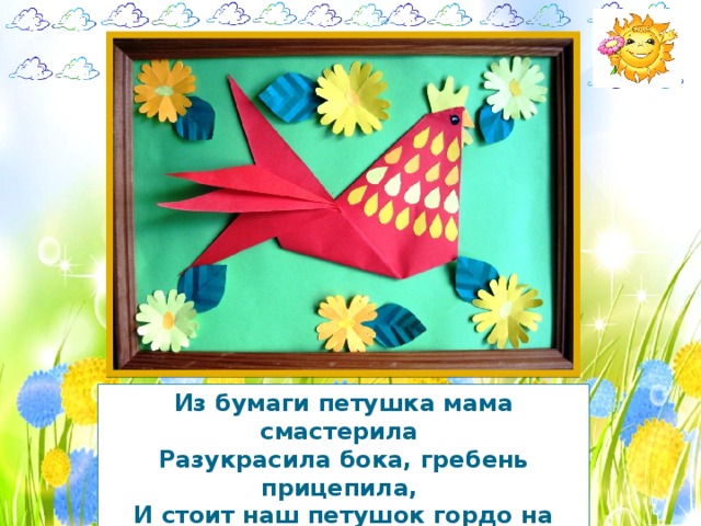 Из бумаги петушка мама смастерила  Разукрасила бока, гребень прицепила,  И стоит наш петушок гордо на окошке,  Поднял свой он гребешок, растопырил ножки! 
