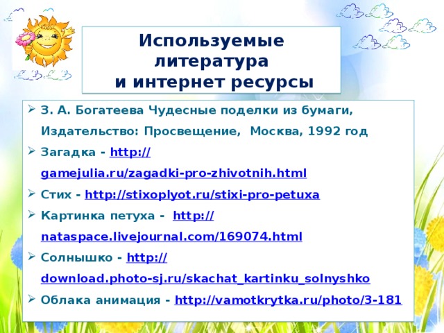 Используемые литература  и интернет ресурсы З. А. Богатеева Чудесные поделки из бумаги, Издательство: Просвещение, Москва, 1992 год Загадка - http :// gamejulia.ru/zagadki-pro-zhivotnih.html Стих -  http://stixoplyot.ru/stixi-pro-petuxa  Картинка петуха - http:// nataspace.livejournal.com/169074.html Солнышко - http:// download.photo-sj.ru/skachat_kartinku_solnyshko Облака анимация - http://vamotkrytka.ru/photo/3-181  