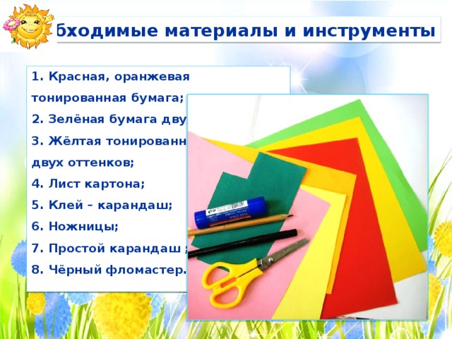 Необходимые материалы и инструменты 1. Красная, оранжевая тонированная бумага; 2. Зелёная бумага двух оттенков; 3. Жёлтая тонированная бумага двух оттенков; 4. Лист картона; 5. Клей – карандаш; 6. Ножницы; 7. Простой карандаш ; 8. Чёрный фломастер.  