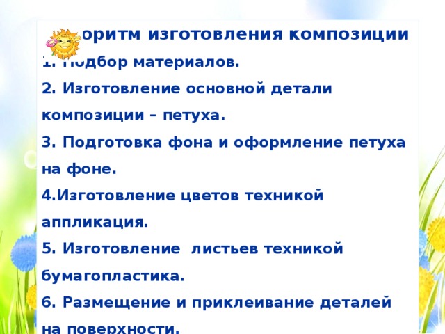 Алгоритм изготовления композиции 1. Подбор материалов. 2. Изготовление основной детали композиции – петуха. 3. Подготовка фона и оформление петуха на фоне. 4.Изготовление цветов техникой аппликация. 5. Изготовление листьев техникой бумагопластика. 6. Размещение и приклеивание деталей на поверхности . 