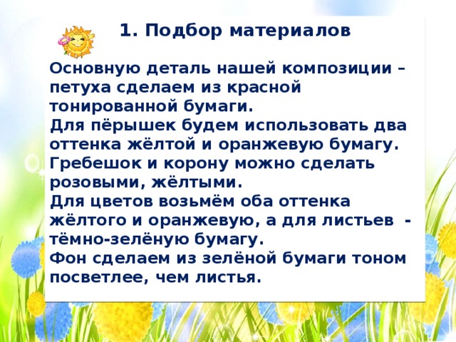1. Подбор материалов  Основную деталь нашей композиции – петуха сделаем из красной тонированной бумаги. Для пёрышек будем использовать два оттенка жёлтой и оранжевую бумагу. Гребешок и корону можно сделать розовыми, жёлтыми. Для цветов возьмём оба оттенка жёлтого и оранжевую, а для листьев - тёмно-зелёную бумагу. Фон сделаем из зелёной бумаги тоном посветлее, чем листья. 