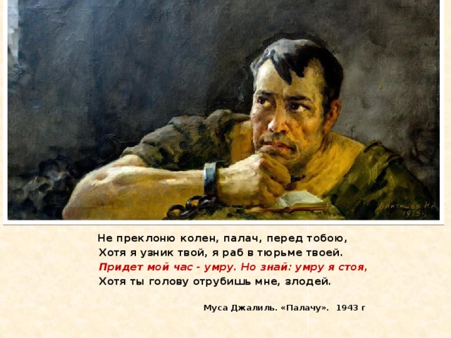 Не преклоню колен, палач, перед тобою,  Хотя я узник твой, я раб в тюрьме твоей.  Придет мой час - умру. Но знай: умру я стоя,  Хотя ты голову отрубишь мне, злодей.    Муса Джалиль. «Палачу». 1943 г