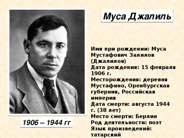 Муса Джалиль Имя при рождении: Муса Мустафович Залилов (Джалилов) Дата рождения: 15 февраля 1906 г. Месторождения: деревня  Мустафино, Оренбургская губерния, Российская империя Дата смерти: августа 1944 г. (38 лет) Место смерти: Берлин Род деятельности: поэт Язык произведений: татарский 1906 – 1944 гг