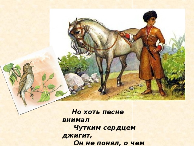 Но хоть песне внимал  Чутким сердцем джигит,  Он не понял, о чем  Соловей говорит.
