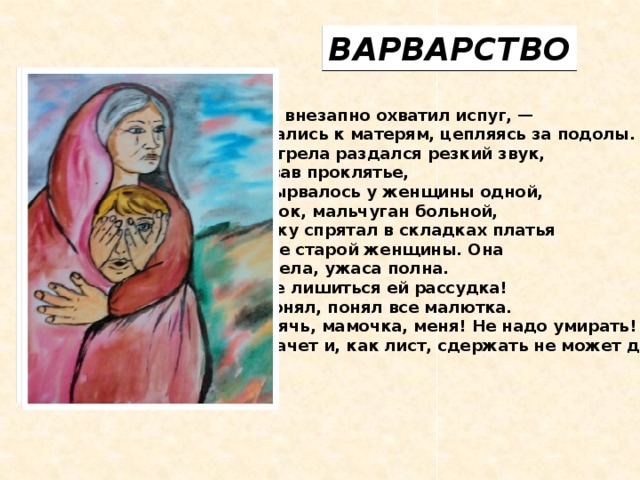 ВАРВАРСТВО Детей внезапно охватил испуг, —  Прижались к матерям, цепляясь за подолы. И выстрела раздался резкий звук,  Прервав проклятье,  Что вырвалось у женщины одной,  Ребенок, мальчуган больной,  Головку спрятал в складках платья  Еще не старой женщины. Она  Смотрела, ужаса полна.  Как не лишиться ей рассудка!  Все понял, понял все малютка.  — Спрячь, мамочка, меня! Не надо умирать! —  Он плачет и, как лист, сдержать не может дрожи.