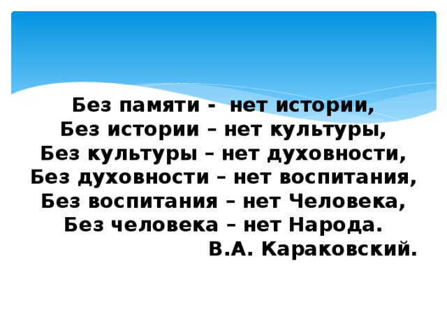    Без памяти - нет истории,  Без истории – нет культуры,  Без культуры – нет духовности,  Без духовности – нет воспитания,  Без воспитания – нет Человека,  Без человека – нет Народа.  В.А. Караковский.    