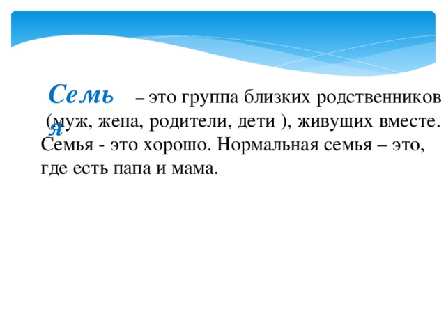 Семья – это группа близких родственников  (муж, жена, родители, дети ), живущих вместе. Семья - это хорошо. Нормальная семья – это, где есть папа и мама. 