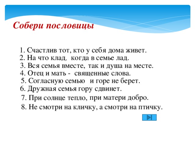 Собери пословицы 1. Счастлив тот, кто у себя дома живет. 2. На что клад , когда в семье лад. 3. Вся семья вместе, так и душа на месте. 4. Отец и мать - священные слова. 5. Согласную семью и горе не берет. 6. Дружная семья гору сдвинет. при матери добро. 7. При солнце тепло, 8. Не смотри на кличку, а смотри на птичку. 