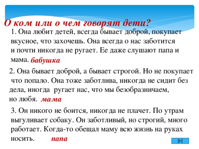 О ком или о чем говорят дети? Она любит детей, всегда бывает доброй, покупает вкусное, что захочешь. Она всегда о нас заботится и почти никогда не ругает. Ее даже слушают папа и мама. бабушка 2. Она бывает доброй, а бывает строгой. Но не покупает  что попало. Она тоже заботлива, никогда не сидит без дела, иногда ругает нас, что мы безобразничаем, но любя. мама 3. Он никого не боится, никогда не плачет. По утрам выгуливает собаку. Он заботливый, но строгий, много работает. Когда-то обещал маму всю жизнь на руках носить. папа 