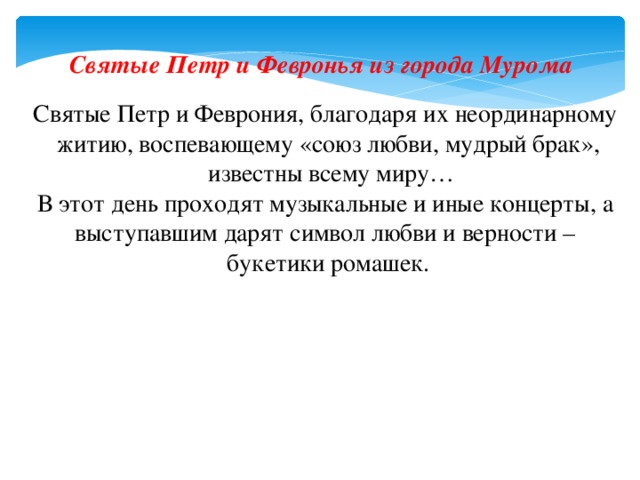 Святые Петр и Февронья из города Мурома Святые Петр и Феврония, благодаря их неординарному житию, воспевающему «союз любви, мудрый брак»,  известны всему миру… В этот день проходят музыкальные и иные концерты, а выступавшим дарят символ любви и верности – букетики ромашек. 
