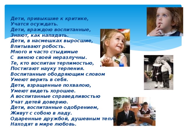 Дети, привыкшие к критике, Учатся осуждать. Дети, враждою воспитанные, Знают, как нападать. Дети, в насмешках выросшие, Впитывают робость. Много и часто стыдимые С виною своей неразлучны. Те, кто воспитан терпимостью, Постигают науку терпения. Воспитанные ободряющим словом Умеют верить в себя. Дети, взращенные похвалою, Умеют видеть хорошее. А воспитанные справедливостью Учат детей доверию. Дети, воспитанные одобрением, Живут с собою в ладу. Одаренные дружбой, душевным теплом Находят в мире любовь. 
