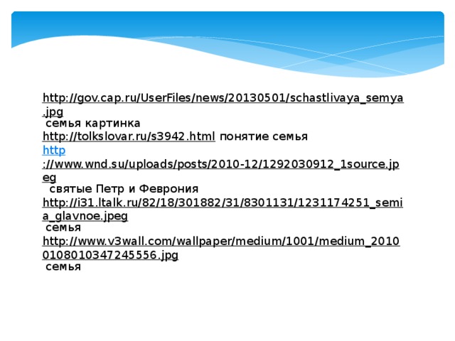 http://gov.cap.ru/UserFiles/news/20130501/schastlivaya_semya.jpg  семья картинка http://tolkslovar.ru/s3942.html  понятие семья http ://www.wnd.su/uploads/posts/2010-12/1292030912_1source.jpeg  святые Петр и Феврония http://i31.ltalk.ru/82/18/301882/31/8301131/1231174251_semia_glavnoe.jpeg  семья http://www.v3wall.com/wallpaper/medium/1001/medium_20100108010347245556.jpg  семья 