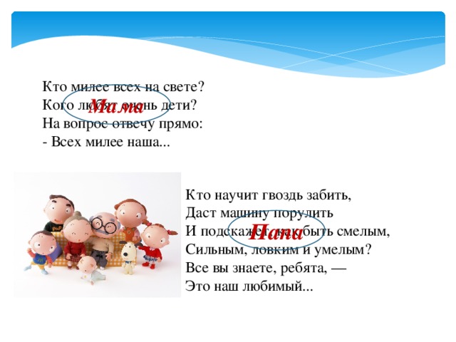 Кто милее всех на свете? Кого любят очень дети? На вопрос отвечу прямо: - Всех милее наша... Мама Кто научит гвоздь забить, Даст машину порулить И подскажет, как быть смелым, Сильным, ловким и умелым? Все вы знаете, ребята, — Это наш любимый... Папа 