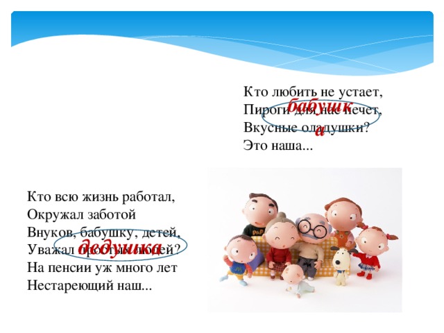 Кто любить не устает, Пироги для нас печет, Вкусные оладушки? Это наша... бабушка Кто всю жизнь работал, Окружал заботой Внуков, бабушку, детей, Уважал простых людей? На пенсии уж много лет Нестареющий наш...  дедушка 