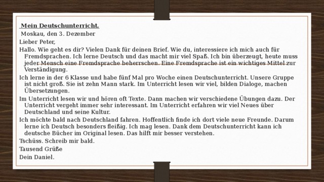   Mein Deutschunterricht.   Moskau, den 3. Dezember Lieber Peter, Hallo. Wie geht es dir? Vielen Dank für deinen Brief. Wie du, interessiere ich mich auch für Fremdsprachen. Ich lerne Deutsch und das macht mir viel Spaß. Ich bin überzeugt, heute muss jeder Mensch eine Fremdsprache beherrschen. Eine Fremdsprache ist ein wichtiges Mittel zur Verständigung. Ich lerne in der 6 Klasse und habe fünf Mal pro Woche einen Deutschunterricht. Unsere Gruppe ist nicht groß. Sie ist zehn Mann stark. Im Unterricht lesen wir viel, bilden Dialoge, machen Übersetzungen. Im Unterricht lesen wir und hören oft Texte. Dann machen wir verschiedene Übungen dazu. Der Unterricht vergeht immer sehr interessant. Im Unterricht erfahren wir viel Neues über Deutschland und seine Kultur. Ich möchte bald nach Deutschland fahren. Hoffentlich finde ich dort viele neue Freunde. Darum lerne ich Deutsch besonders fleißig. Ich mag lesen. Dank dem Deutschunterricht kann ich deutsche Bücher im Original lesen. Das hilft mir besser verstehen. Tschüss. Schreib mir bald. Tausend Grüße Dein Daniel. 