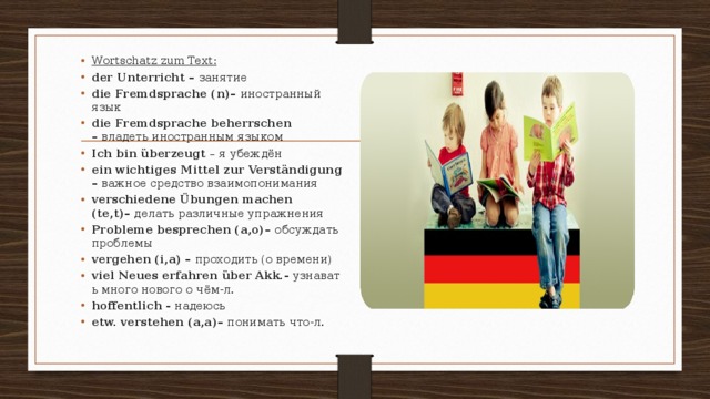 Wortschatz zum Text: der Unterricht –  занятие die Fremdsprache (n)–  иностранный язык die Fremdsprache beherrschen –  владеть иностранным языком Ich bin überzeugt  – я убеждён ein wichtiges Mittel zur Verständigung –  важное средство взаимопонимания verschiedene Übungen machen (te,t)–  делать различные упражнения Probleme besprechen (a,o)–  обсуждать проблемы vergehen (i,a) –  проходить (о времени) viel Neues erfahren über Akk.-  узнавать много нового о чём-л. hoffentlich -  надеюсь etw. verstehen (a,a)–  понимать что-л. 