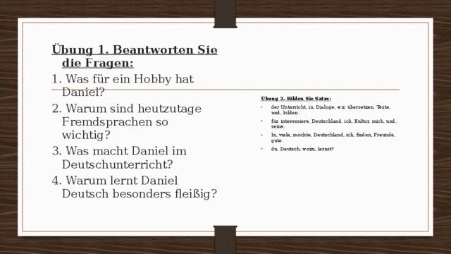 Übung 2. Bilden Sie Sätze: der Unterricht, in, Dialoge, wir, übersetzen, Texte, und, bilden. für, interessiere, Deutschland, ich, Kultur, mich, und, seine. In, viele, möchte, Deutschland, ich, finden, Freunde, gute. du, Deutsch, wozu, lernst? Übung 1. Beantworten Sie die Fragen: 1. Was für ein Hobby hat Daniel? 2. Warum sind heutzutage Fremdsprachen so wichtig? 3. Was macht Daniel im Deutschunterricht? 4. Warum lernt Daniel Deutsch besonders fleißig? 