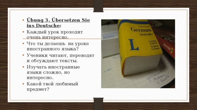 Übung 3. Übersetzen Sie ins Deutsche : Каждый урок проходит очень интересно. Что ты делаешь на уроке иностранного языка? Ученики читают, переводят и обсуждают тексты. Изучать иностранные языки сложно, но интересно. Какой твой любимый предмет? 