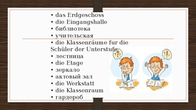  • das Erdgeschoss  • die Eingangshalle  • библиотека  • учительская  • die Klassenräume fur die Schüler der Unterstufe  • лестница  • die Etage  • зеркало  • актовый зал  • die Werkstatt  • die Klassenraum  • гардероб   